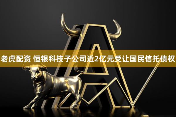 老虎配资 恒银科技子公司近2亿元受让国民信托债权