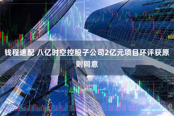 钱程速配 八亿时空控股子公司2亿元项目环评获原则同意
