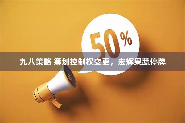 九八策略 筹划控制权变更，宏辉果蔬停牌