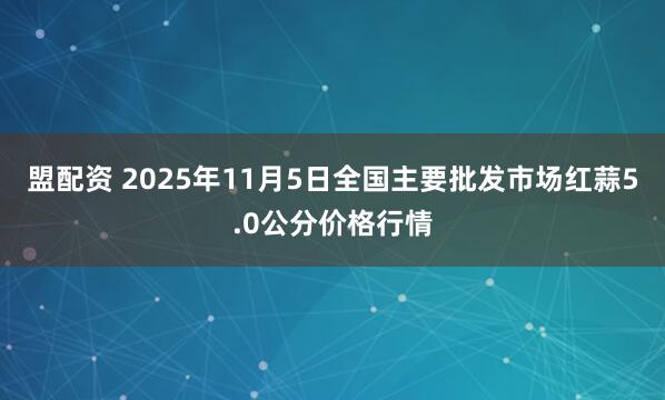 盟配资 2025年11月5日全国主要批发市场红蒜5.0公分价格行情