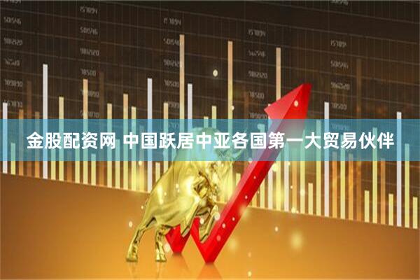 金股配资网 中国跃居中亚各国第一大贸易伙伴