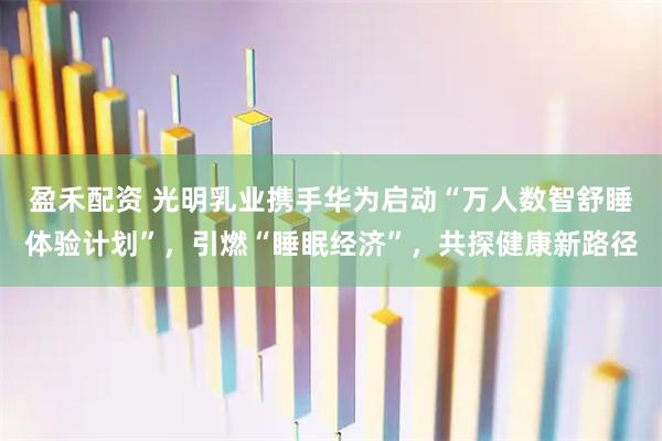盈禾配资 光明乳业携手华为启动“万人数智舒睡体验计划”，引燃“睡眠经济”，共探健康新路径