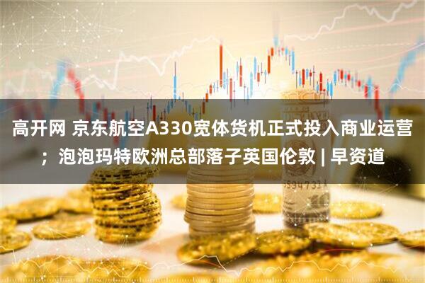 高开网 京东航空A330宽体货机正式投入商业运营；泡泡玛特欧洲总部落子英国伦敦 | 早资道