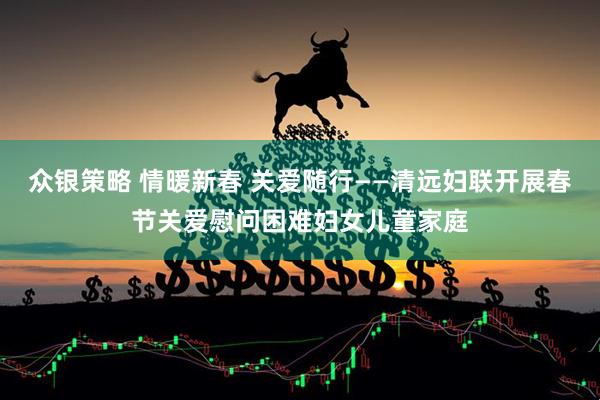 众银策略 情暖新春 关爱随行——清远妇联开展春节关爱慰问困难妇女儿童家庭