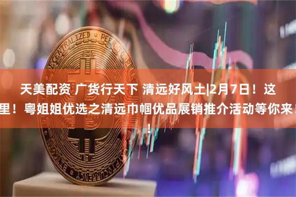 天美配资 广货行天下 清远好风土|2月7日！这里！粤姐姐优选之清远巾帼优品展销推介活动等你来！