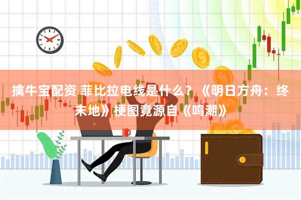 擒牛宝配资 菲比拉电线是什么？《明日方舟：终末地》梗图竟源自《鸣潮》