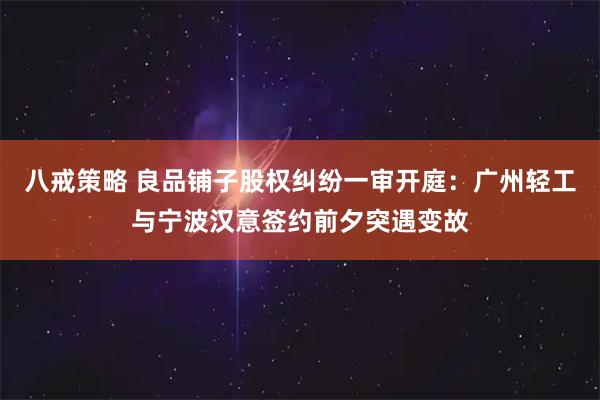 八戒策略 良品铺子股权纠纷一审开庭：广州轻工与宁波汉意签约前夕突遇变故