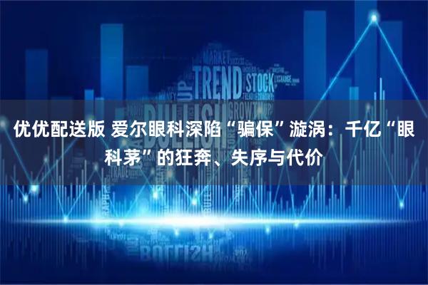 优优配送版 爱尔眼科深陷“骗保”漩涡：千亿“眼科茅”的狂奔、失序与代价