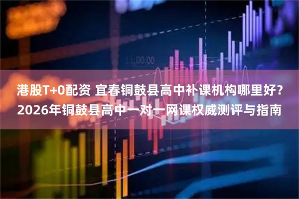 港股T+0配资 宜春铜鼓县高中补课机构哪里好？2026年铜鼓县高中一对一网课权威测评与指南