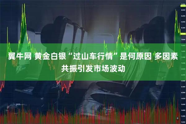 翼牛网 黄金白银“过山车行情”是何原因 多因素共振引发市场波动