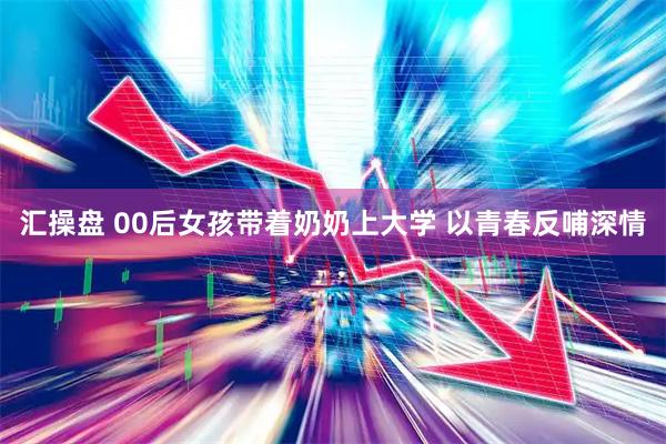 汇操盘 00后女孩带着奶奶上大学 以青春反哺深情