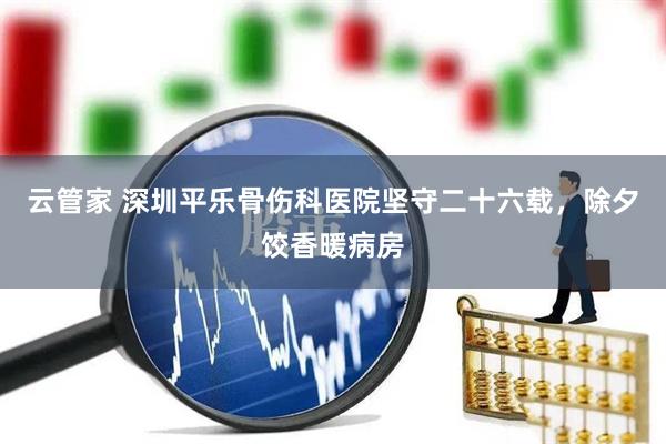 云管家 深圳平乐骨伤科医院坚守二十六载，除夕饺香暖病房