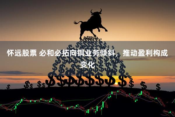 怀远股票 必和必拓向铜业务倾斜，推动盈利构成变化
