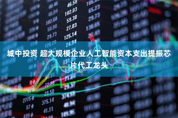 城中投资 超大规模企业人工智能资本支出提振芯片代工龙头