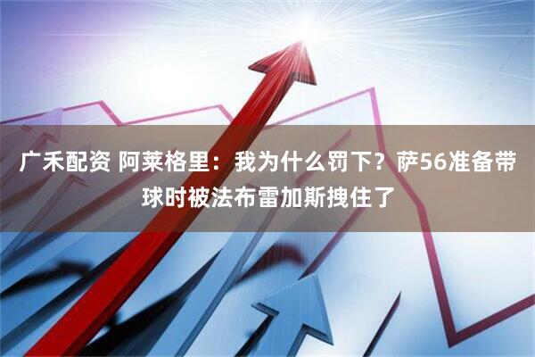 广禾配资 阿莱格里：我为什么罚下？萨56准备带球时被法布雷加斯拽住了