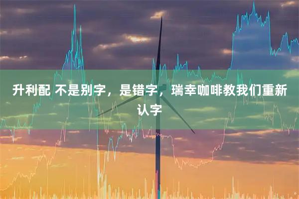 升利配 不是别字，是错字，瑞幸咖啡教我们重新认字