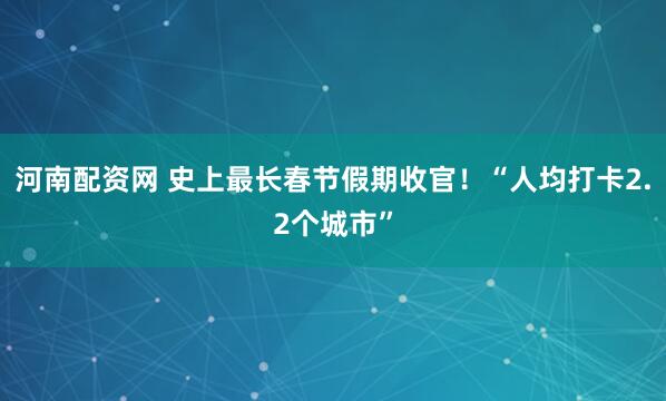河南配资网 史上最长春节假期收官！“人均打卡2.2个城市”