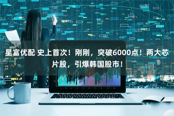 星富优配 史上首次！刚刚，突破6000点！两大芯片股，引爆韩国股市！