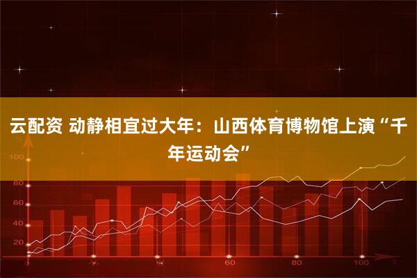 云配资 动静相宜过大年：山西体育博物馆上演“千年运动会”