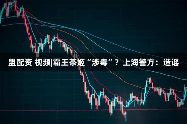 盟配资 视频|霸王茶姬“涉毒”？上海警方：造谣