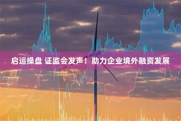 启运操盘 证监会发声！助力企业境外融资发展