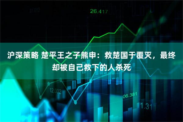 沪深策略 楚平王之子熊申：救楚国于覆灭，最终却被自己救下的人杀死